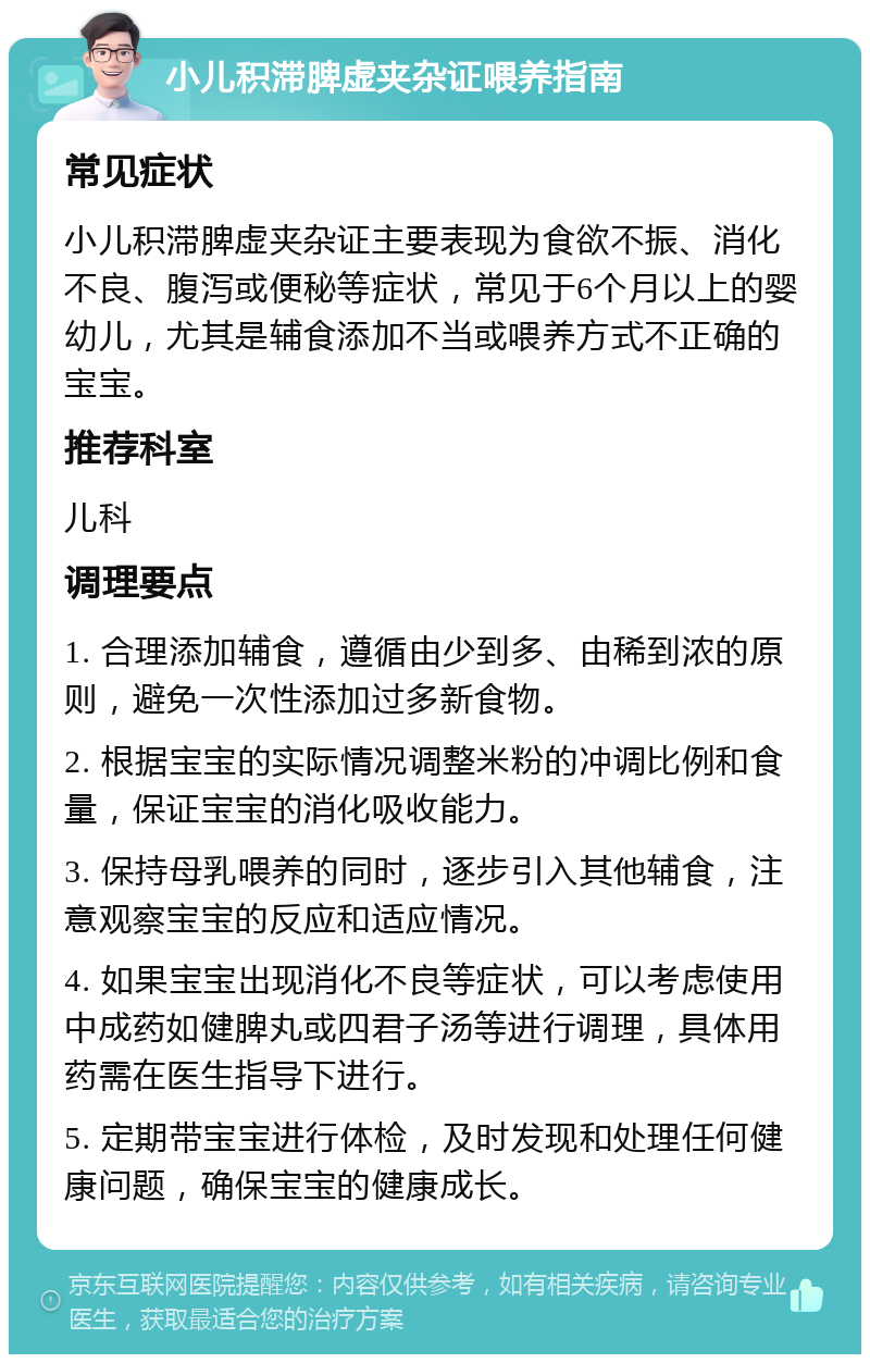 小儿积滞脾虚夹杂证喂养指南 常见症状 小儿积滞脾虚夹杂证主要表现为食欲不振、消化不良、腹泻或便秘等症状，常见于6个月以上的婴幼儿，尤其是辅食添加不当或喂养方式不正确的宝宝。 推荐科室 儿科 调理要点 1. 合理添加辅食，遵循由少到多、由稀到浓的原则，避免一次性添加过多新食物。 2. 根据宝宝的实际情况调整米粉的冲调比例和食量，保证宝宝的消化吸收能力。 3. 保持母乳喂养的同时，逐步引入其他辅食，注意观察宝宝的反应和适应情况。 4. 如果宝宝出现消化不良等症状，可以考虑使用中成药如健脾丸或四君子汤等进行调理，具体用药需在医生指导下进行。 5. 定期带宝宝进行体检，及时发现和处理任何健康问题，确保宝宝的健康成长。