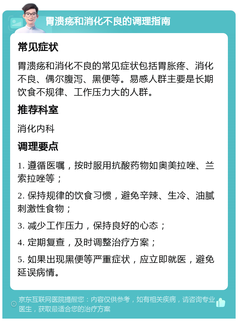 胃溃疡和消化不良的调理指南 常见症状 胃溃疡和消化不良的常见症状包括胃胀疼、消化不良、偶尔腹泻、黑便等。易感人群主要是长期饮食不规律、工作压力大的人群。 推荐科室 消化内科 调理要点 1. 遵循医嘱，按时服用抗酸药物如奥美拉唑、兰索拉唑等； 2. 保持规律的饮食习惯，避免辛辣、生冷、油腻刺激性食物； 3. 减少工作压力，保持良好的心态； 4. 定期复查，及时调整治疗方案； 5. 如果出现黑便等严重症状，应立即就医，避免延误病情。