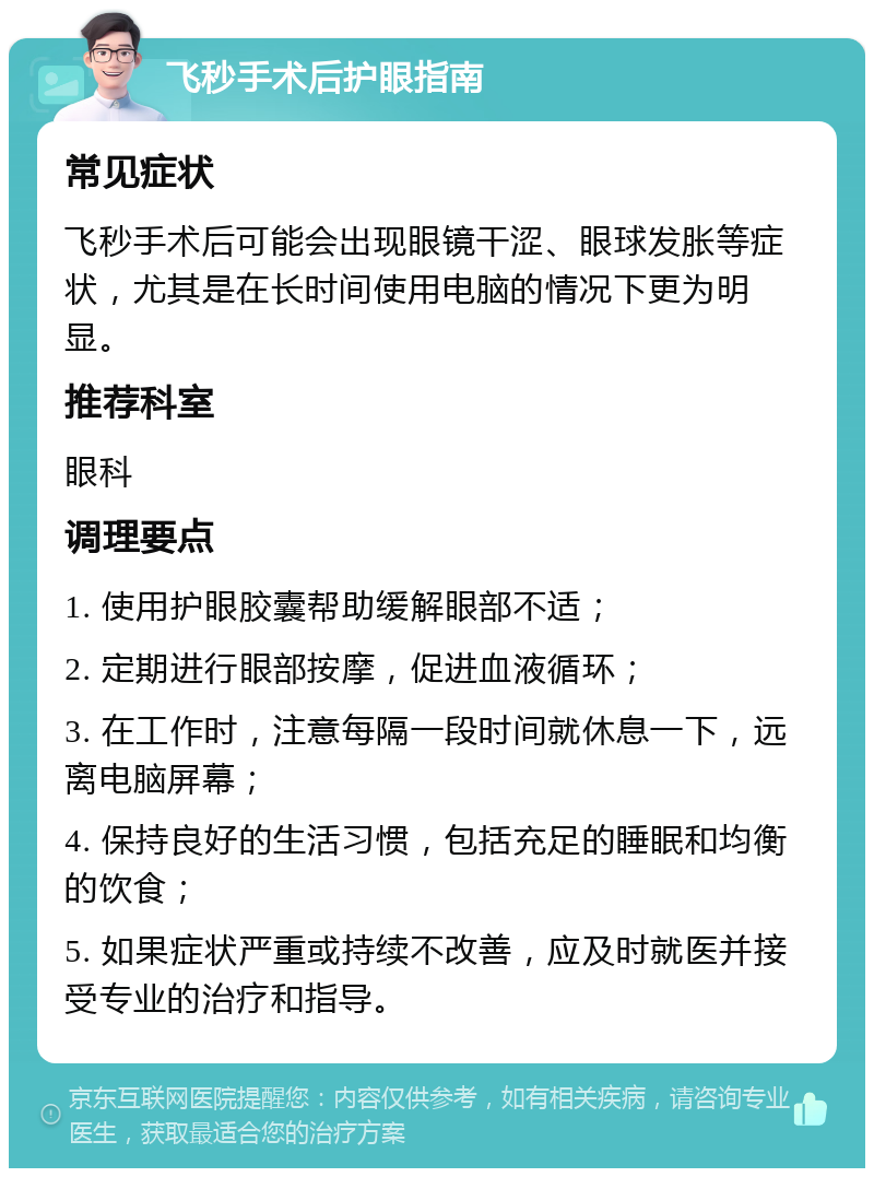 飞秒手术后护眼指南 常见症状 飞秒手术后可能会出现眼镜干涩、眼球发胀等症状，尤其是在长时间使用电脑的情况下更为明显。 推荐科室 眼科 调理要点 1. 使用护眼胶囊帮助缓解眼部不适； 2. 定期进行眼部按摩，促进血液循环； 3. 在工作时，注意每隔一段时间就休息一下，远离电脑屏幕； 4. 保持良好的生活习惯，包括充足的睡眠和均衡的饮食； 5. 如果症状严重或持续不改善，应及时就医并接受专业的治疗和指导。