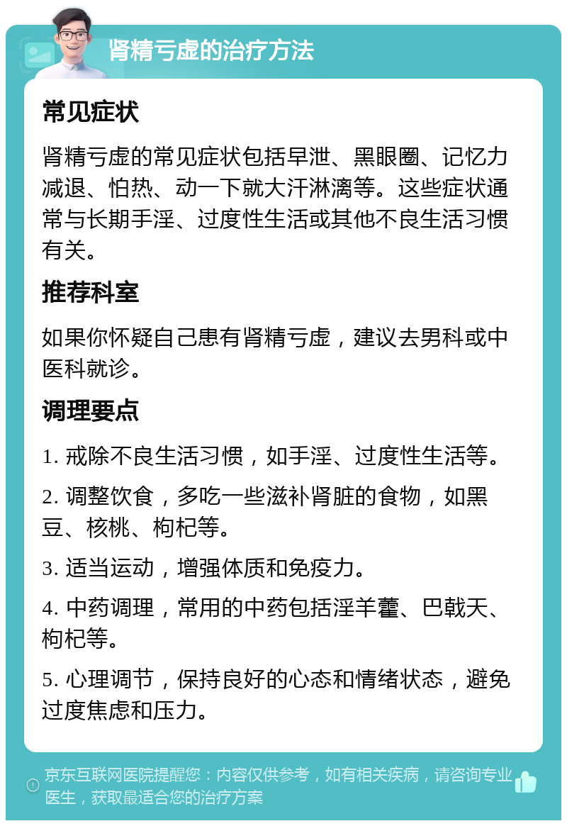 肾精亏虚的治疗方法 常见症状 肾精亏虚的常见症状包括早泄、黑眼圈、记忆力减退、怕热、动一下就大汗淋漓等。这些症状通常与长期手淫、过度性生活或其他不良生活习惯有关。 推荐科室 如果你怀疑自己患有肾精亏虚，建议去男科或中医科就诊。 调理要点 1. 戒除不良生活习惯，如手淫、过度性生活等。 2. 调整饮食，多吃一些滋补肾脏的食物，如黑豆、核桃、枸杞等。 3. 适当运动，增强体质和免疫力。 4. 中药调理，常用的中药包括淫羊藿、巴戟天、枸杞等。 5. 心理调节，保持良好的心态和情绪状态，避免过度焦虑和压力。