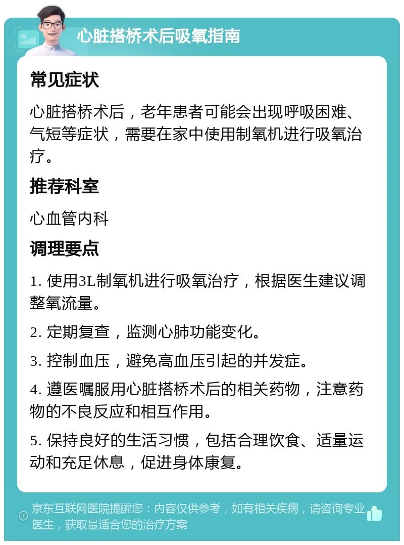 心脏搭桥术后吸氧指南 常见症状 心脏搭桥术后，老年患者可能会出现呼吸困难、气短等症状，需要在家中使用制氧机进行吸氧治疗。 推荐科室 心血管内科 调理要点 1. 使用3L制氧机进行吸氧治疗，根据医生建议调整氧流量。 2. 定期复查，监测心肺功能变化。 3. 控制血压，避免高血压引起的并发症。 4. 遵医嘱服用心脏搭桥术后的相关药物，注意药物的不良反应和相互作用。 5. 保持良好的生活习惯，包括合理饮食、适量运动和充足休息，促进身体康复。