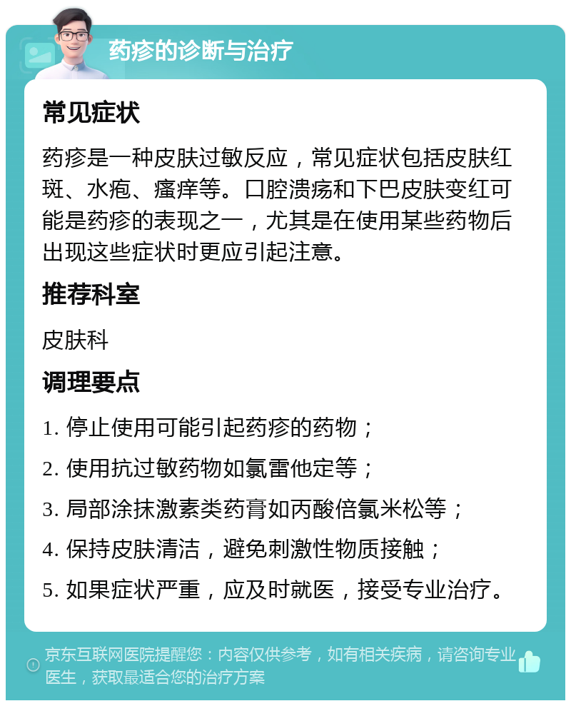 药疹的诊断与治疗 常见症状 药疹是一种皮肤过敏反应，常见症状包括皮肤红斑、水疱、瘙痒等。口腔溃疡和下巴皮肤变红可能是药疹的表现之一，尤其是在使用某些药物后出现这些症状时更应引起注意。 推荐科室 皮肤科 调理要点 1. 停止使用可能引起药疹的药物； 2. 使用抗过敏药物如氯雷他定等； 3. 局部涂抹激素类药膏如丙酸倍氯米松等； 4. 保持皮肤清洁，避免刺激性物质接触； 5. 如果症状严重，应及时就医，接受专业治疗。