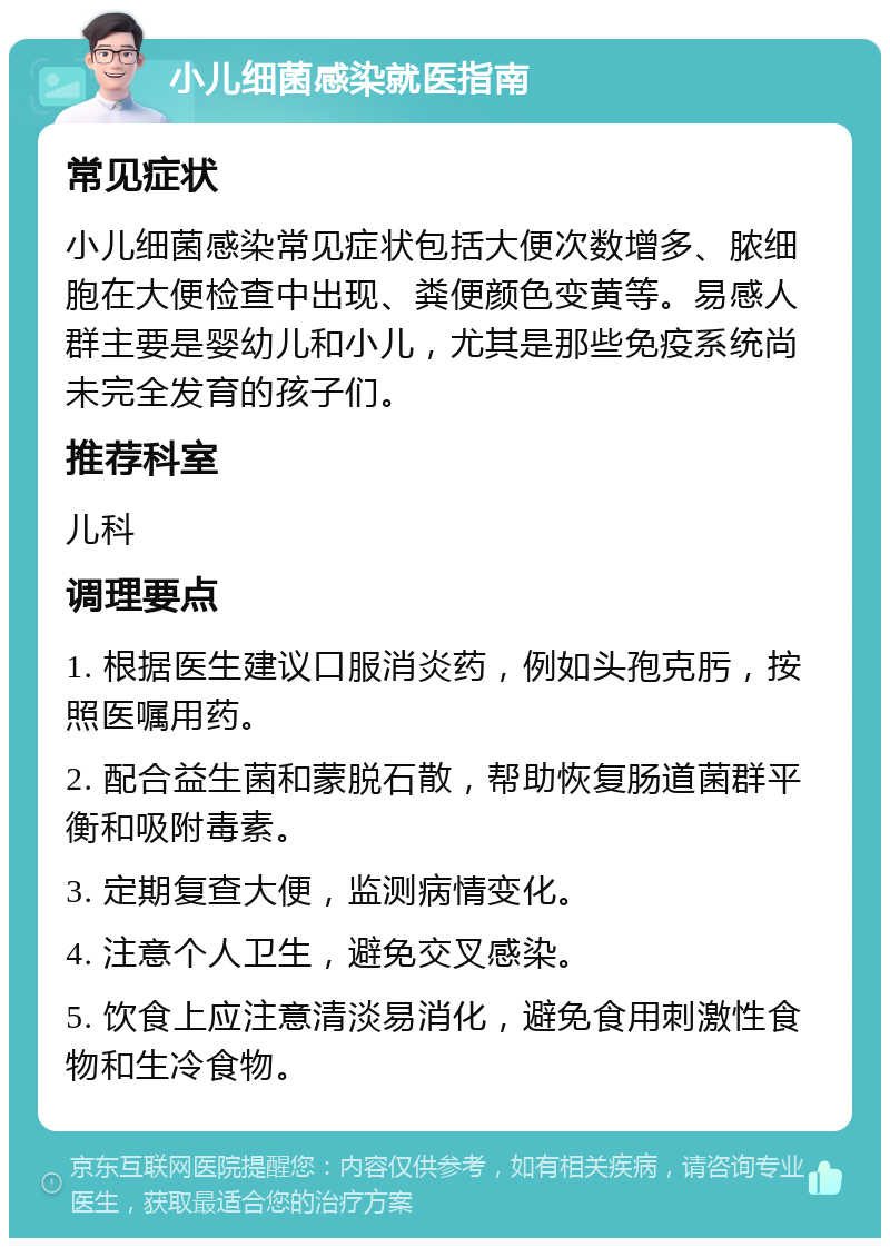 小儿细菌感染就医指南 常见症状 小儿细菌感染常见症状包括大便次数增多、脓细胞在大便检查中出现、粪便颜色变黄等。易感人群主要是婴幼儿和小儿，尤其是那些免疫系统尚未完全发育的孩子们。 推荐科室 儿科 调理要点 1. 根据医生建议口服消炎药，例如头孢克肟，按照医嘱用药。 2. 配合益生菌和蒙脱石散，帮助恢复肠道菌群平衡和吸附毒素。 3. 定期复查大便，监测病情变化。 4. 注意个人卫生，避免交叉感染。 5. 饮食上应注意清淡易消化，避免食用刺激性食物和生冷食物。