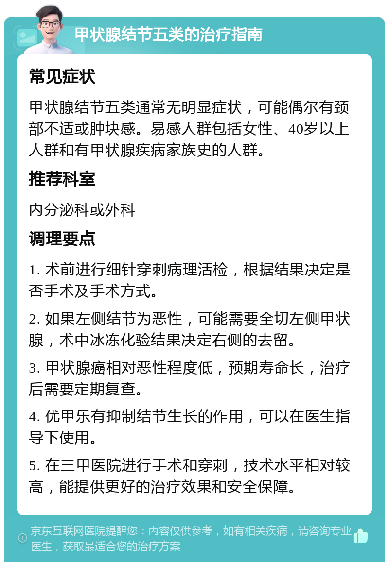 甲状腺结节五类的治疗指南 常见症状 甲状腺结节五类通常无明显症状，可能偶尔有颈部不适或肿块感。易感人群包括女性、40岁以上人群和有甲状腺疾病家族史的人群。 推荐科室 内分泌科或外科 调理要点 1. 术前进行细针穿刺病理活检，根据结果决定是否手术及手术方式。 2. 如果左侧结节为恶性，可能需要全切左侧甲状腺，术中冰冻化验结果决定右侧的去留。 3. 甲状腺癌相对恶性程度低，预期寿命长，治疗后需要定期复查。 4. 优甲乐有抑制结节生长的作用，可以在医生指导下使用。 5. 在三甲医院进行手术和穿刺，技术水平相对较高，能提供更好的治疗效果和安全保障。