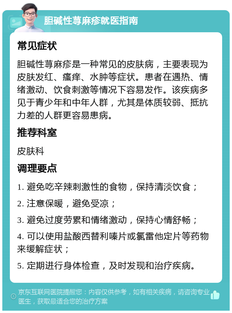 胆碱性荨麻疹就医指南 常见症状 胆碱性荨麻疹是一种常见的皮肤病，主要表现为皮肤发红、瘙痒、水肿等症状。患者在遇热、情绪激动、饮食刺激等情况下容易发作。该疾病多见于青少年和中年人群，尤其是体质较弱、抵抗力差的人群更容易患病。 推荐科室 皮肤科 调理要点 1. 避免吃辛辣刺激性的食物，保持清淡饮食； 2. 注意保暖，避免受凉； 3. 避免过度劳累和情绪激动，保持心情舒畅； 4. 可以使用盐酸西替利嗪片或氯雷他定片等药物来缓解症状； 5. 定期进行身体检查，及时发现和治疗疾病。