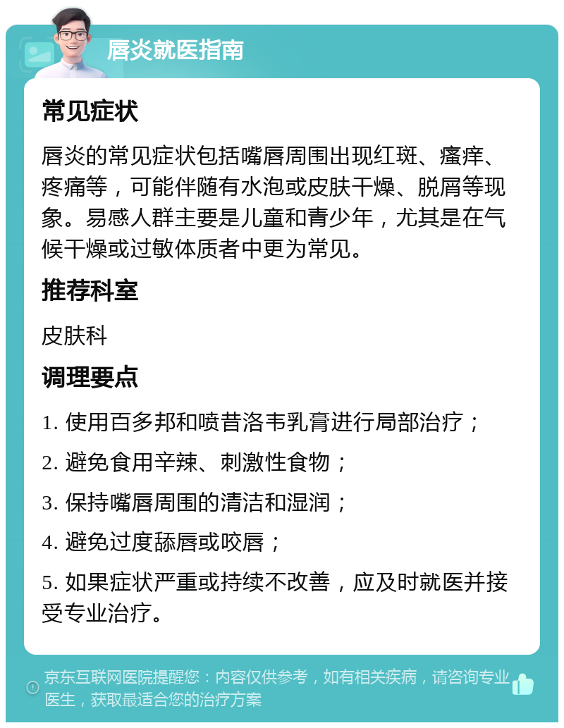 唇炎就医指南 常见症状 唇炎的常见症状包括嘴唇周围出现红斑、瘙痒、疼痛等，可能伴随有水泡或皮肤干燥、脱屑等现象。易感人群主要是儿童和青少年，尤其是在气候干燥或过敏体质者中更为常见。 推荐科室 皮肤科 调理要点 1. 使用百多邦和喷昔洛韦乳膏进行局部治疗； 2. 避免食用辛辣、刺激性食物； 3. 保持嘴唇周围的清洁和湿润； 4. 避免过度舔唇或咬唇； 5. 如果症状严重或持续不改善，应及时就医并接受专业治疗。