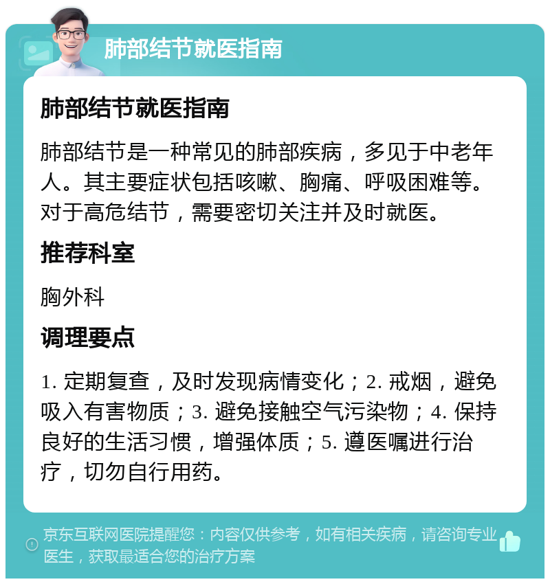 肺部结节就医指南 肺部结节就医指南 肺部结节是一种常见的肺部疾病，多见于中老年人。其主要症状包括咳嗽、胸痛、呼吸困难等。对于高危结节，需要密切关注并及时就医。 推荐科室 胸外科 调理要点 1. 定期复查，及时发现病情变化；2. 戒烟，避免吸入有害物质；3. 避免接触空气污染物；4. 保持良好的生活习惯，增强体质；5. 遵医嘱进行治疗，切勿自行用药。