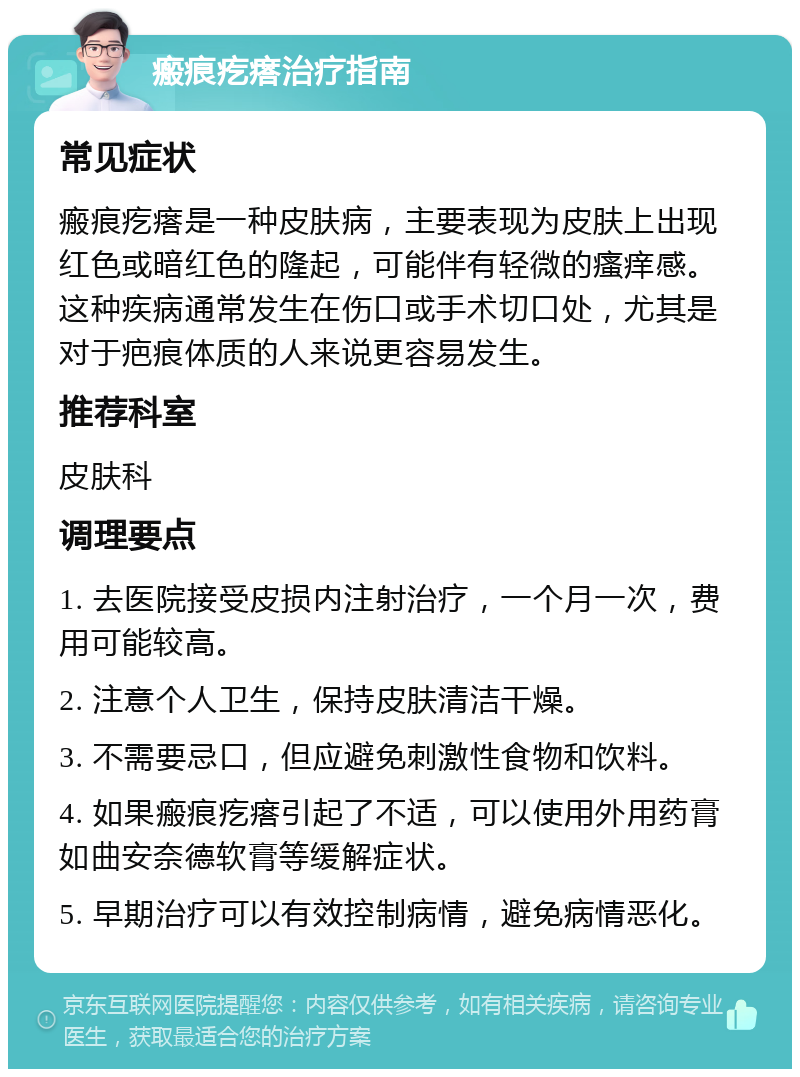 瘢痕疙瘩治疗指南 常见症状 瘢痕疙瘩是一种皮肤病，主要表现为皮肤上出现红色或暗红色的隆起，可能伴有轻微的瘙痒感。这种疾病通常发生在伤口或手术切口处，尤其是对于疤痕体质的人来说更容易发生。 推荐科室 皮肤科 调理要点 1. 去医院接受皮损内注射治疗，一个月一次，费用可能较高。 2. 注意个人卫生，保持皮肤清洁干燥。 3. 不需要忌口，但应避免刺激性食物和饮料。 4. 如果瘢痕疙瘩引起了不适，可以使用外用药膏如曲安奈德软膏等缓解症状。 5. 早期治疗可以有效控制病情，避免病情恶化。