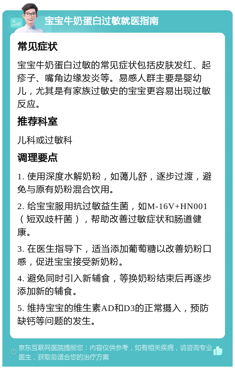 宝宝牛奶蛋白过敏就医指南 常见症状 宝宝牛奶蛋白过敏的常见症状包括皮肤发红、起疹子、嘴角边缘发炎等。易感人群主要是婴幼儿，尤其是有家族过敏史的宝宝更容易出现过敏反应。 推荐科室 儿科或过敏科 调理要点 1. 使用深度水解奶粉，如蔼儿舒，逐步过渡，避免与原有奶粉混合饮用。 2. 给宝宝服用抗过敏益生菌，如M-16V+HN001（短双歧杆菌），帮助改善过敏症状和肠道健康。 3. 在医生指导下，适当添加葡萄糖以改善奶粉口感，促进宝宝接受新奶粉。 4. 避免同时引入新辅食，等换奶粉结束后再逐步添加新的辅食。 5. 维持宝宝的维生素AD和D3的正常摄入，预防缺钙等问题的发生。