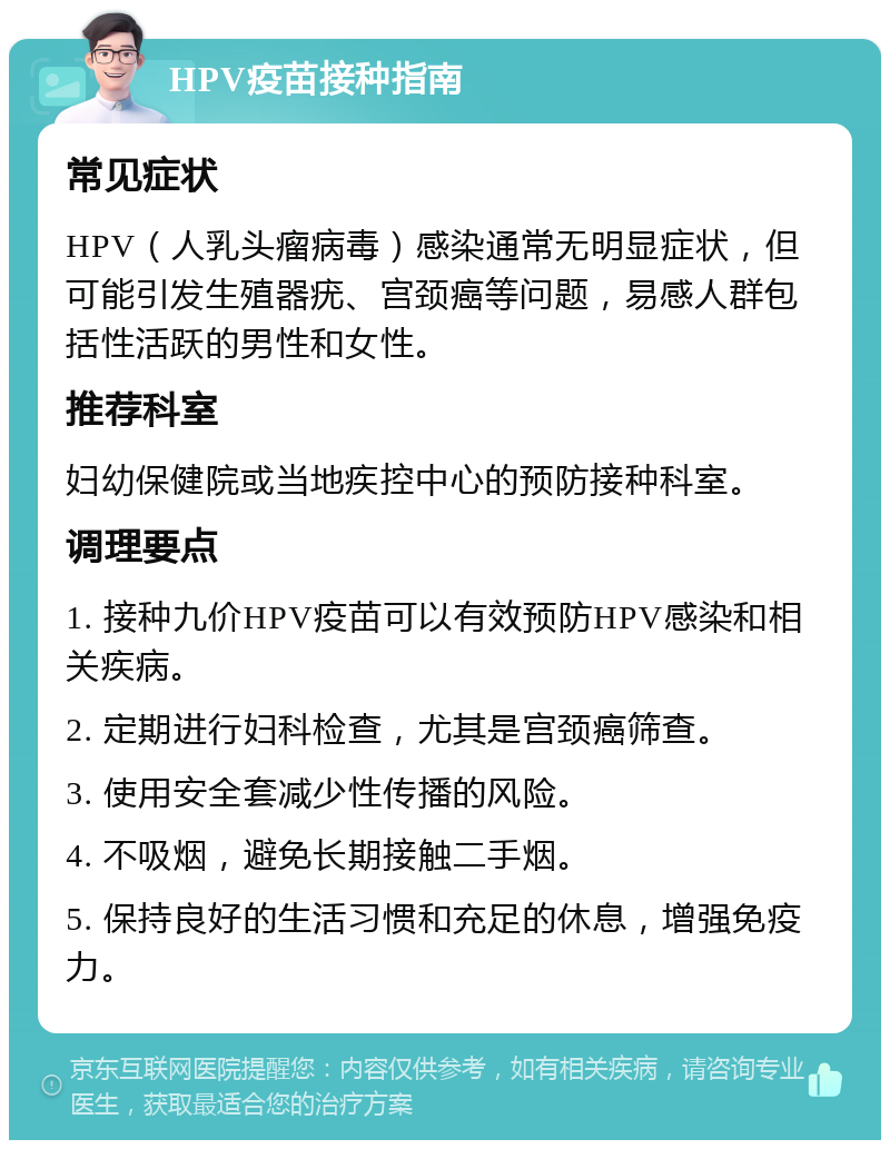 HPV疫苗接种指南 常见症状 HPV（人乳头瘤病毒）感染通常无明显症状，但可能引发生殖器疣、宫颈癌等问题，易感人群包括性活跃的男性和女性。 推荐科室 妇幼保健院或当地疾控中心的预防接种科室。 调理要点 1. 接种九价HPV疫苗可以有效预防HPV感染和相关疾病。 2. 定期进行妇科检查，尤其是宫颈癌筛查。 3. 使用安全套减少性传播的风险。 4. 不吸烟，避免长期接触二手烟。 5. 保持良好的生活习惯和充足的休息，增强免疫力。