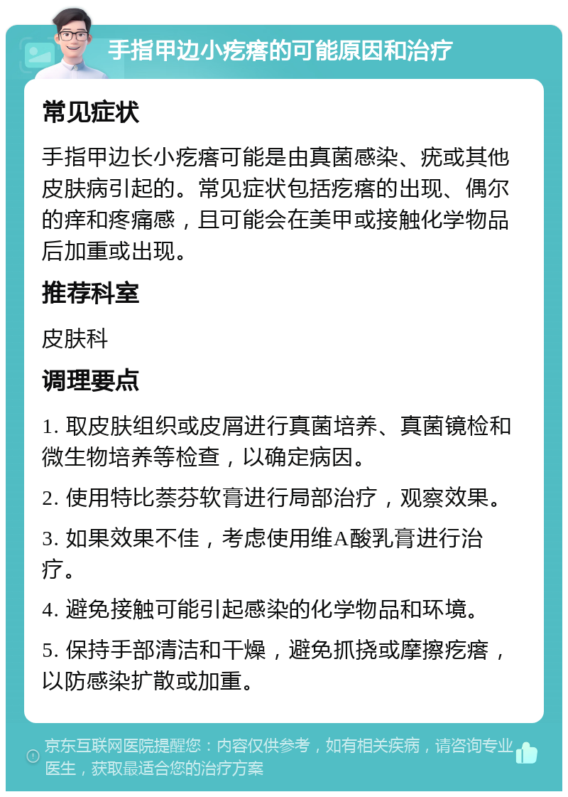 手指甲边小疙瘩的可能原因和治疗 常见症状 手指甲边长小疙瘩可能是由真菌感染、疣或其他皮肤病引起的。常见症状包括疙瘩的出现、偶尔的痒和疼痛感，且可能会在美甲或接触化学物品后加重或出现。 推荐科室 皮肤科 调理要点 1. 取皮肤组织或皮屑进行真菌培养、真菌镜检和微生物培养等检查，以确定病因。 2. 使用特比萘芬软膏进行局部治疗，观察效果。 3. 如果效果不佳，考虑使用维A酸乳膏进行治疗。 4. 避免接触可能引起感染的化学物品和环境。 5. 保持手部清洁和干燥，避免抓挠或摩擦疙瘩，以防感染扩散或加重。