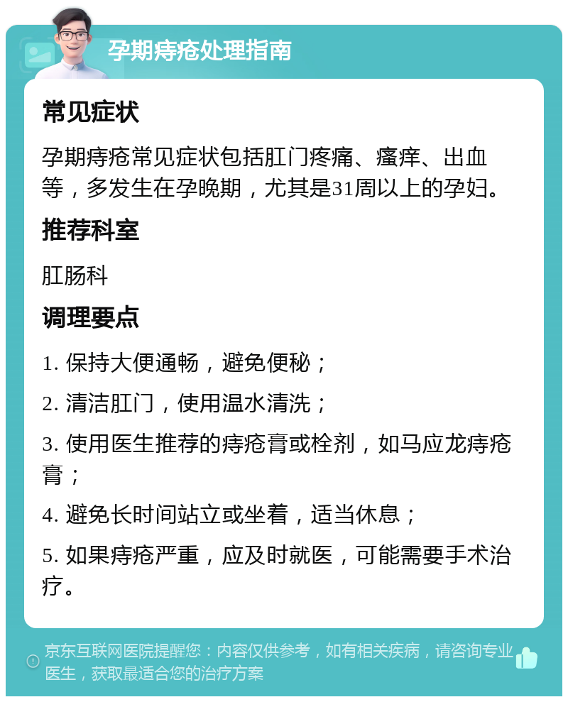 孕期痔疮处理指南 常见症状 孕期痔疮常见症状包括肛门疼痛、瘙痒、出血等，多发生在孕晚期，尤其是31周以上的孕妇。 推荐科室 肛肠科 调理要点 1. 保持大便通畅，避免便秘； 2. 清洁肛门，使用温水清洗； 3. 使用医生推荐的痔疮膏或栓剂，如马应龙痔疮膏； 4. 避免长时间站立或坐着，适当休息； 5. 如果痔疮严重，应及时就医，可能需要手术治疗。