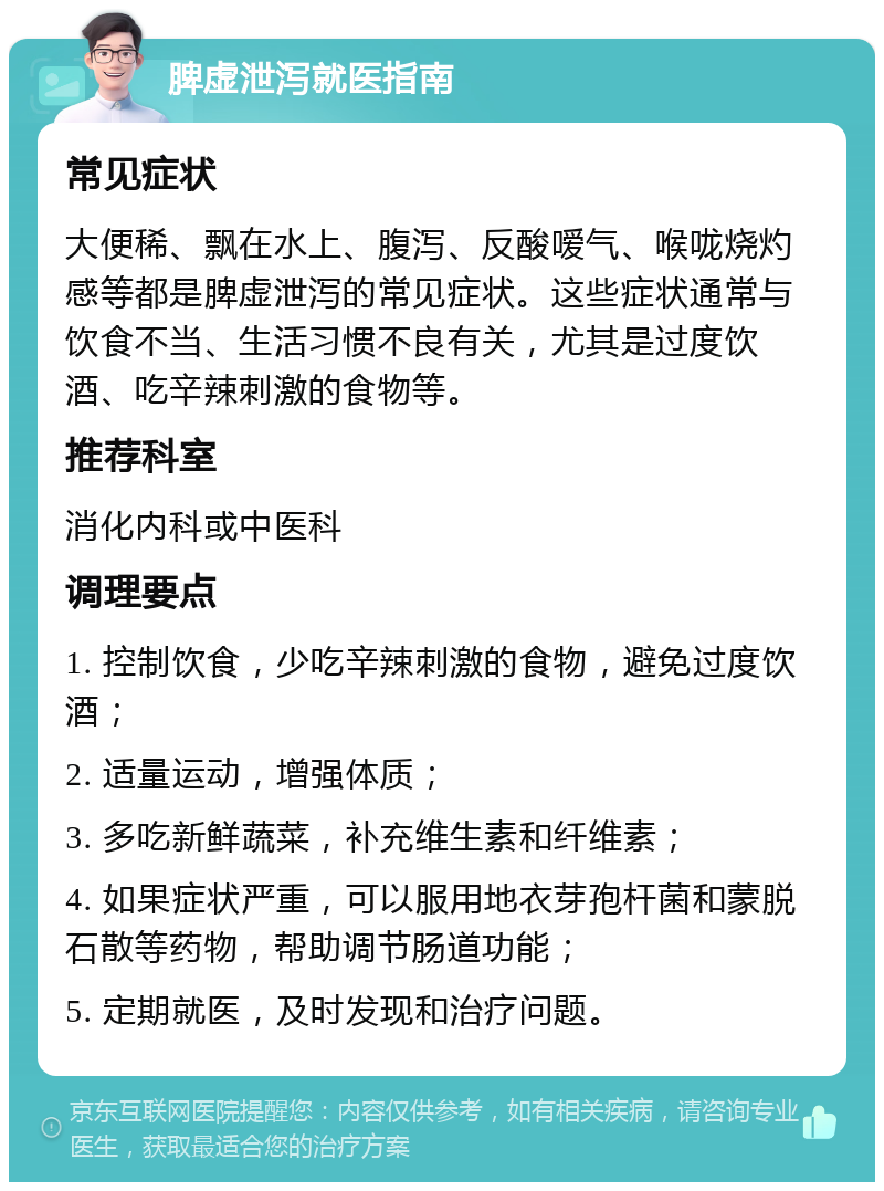 脾虚泄泻就医指南 常见症状 大便稀、飘在水上、腹泻、反酸嗳气、喉咙烧灼感等都是脾虚泄泻的常见症状。这些症状通常与饮食不当、生活习惯不良有关，尤其是过度饮酒、吃辛辣刺激的食物等。 推荐科室 消化内科或中医科 调理要点 1. 控制饮食，少吃辛辣刺激的食物，避免过度饮酒； 2. 适量运动，增强体质； 3. 多吃新鲜蔬菜，补充维生素和纤维素； 4. 如果症状严重，可以服用地衣芽孢杆菌和蒙脱石散等药物，帮助调节肠道功能； 5. 定期就医，及时发现和治疗问题。