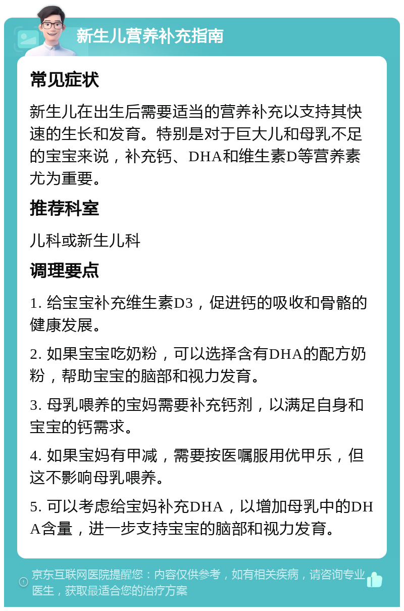 新生儿营养补充指南 常见症状 新生儿在出生后需要适当的营养补充以支持其快速的生长和发育。特别是对于巨大儿和母乳不足的宝宝来说，补充钙、DHA和维生素D等营养素尤为重要。 推荐科室 儿科或新生儿科 调理要点 1. 给宝宝补充维生素D3，促进钙的吸收和骨骼的健康发展。 2. 如果宝宝吃奶粉，可以选择含有DHA的配方奶粉，帮助宝宝的脑部和视力发育。 3. 母乳喂养的宝妈需要补充钙剂，以满足自身和宝宝的钙需求。 4. 如果宝妈有甲减，需要按医嘱服用优甲乐，但这不影响母乳喂养。 5. 可以考虑给宝妈补充DHA，以增加母乳中的DHA含量，进一步支持宝宝的脑部和视力发育。