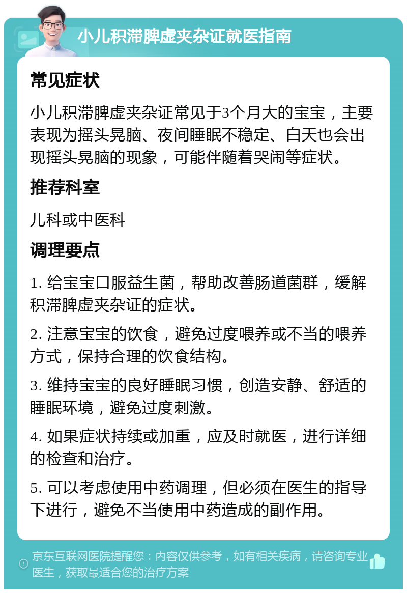 小儿积滞脾虚夹杂证就医指南 常见症状 小儿积滞脾虚夹杂证常见于3个月大的宝宝，主要表现为摇头晃脑、夜间睡眠不稳定、白天也会出现摇头晃脑的现象，可能伴随着哭闹等症状。 推荐科室 儿科或中医科 调理要点 1. 给宝宝口服益生菌，帮助改善肠道菌群，缓解积滞脾虚夹杂证的症状。 2. 注意宝宝的饮食，避免过度喂养或不当的喂养方式，保持合理的饮食结构。 3. 维持宝宝的良好睡眠习惯，创造安静、舒适的睡眠环境，避免过度刺激。 4. 如果症状持续或加重，应及时就医，进行详细的检查和治疗。 5. 可以考虑使用中药调理，但必须在医生的指导下进行，避免不当使用中药造成的副作用。