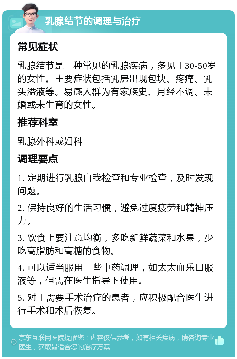 乳腺结节的调理与治疗 常见症状 乳腺结节是一种常见的乳腺疾病，多见于30-50岁的女性。主要症状包括乳房出现包块、疼痛、乳头溢液等。易感人群为有家族史、月经不调、未婚或未生育的女性。 推荐科室 乳腺外科或妇科 调理要点 1. 定期进行乳腺自我检查和专业检查，及时发现问题。 2. 保持良好的生活习惯，避免过度疲劳和精神压力。 3. 饮食上要注意均衡，多吃新鲜蔬菜和水果，少吃高脂肪和高糖的食物。 4. 可以适当服用一些中药调理，如太太血乐口服液等，但需在医生指导下使用。 5. 对于需要手术治疗的患者，应积极配合医生进行手术和术后恢复。