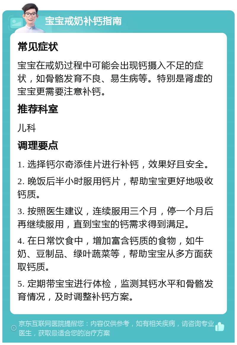 宝宝戒奶补钙指南 常见症状 宝宝在戒奶过程中可能会出现钙摄入不足的症状，如骨骼发育不良、易生病等。特别是肾虚的宝宝更需要注意补钙。 推荐科室 儿科 调理要点 1. 选择钙尔奇添佳片进行补钙，效果好且安全。 2. 晚饭后半小时服用钙片，帮助宝宝更好地吸收钙质。 3. 按照医生建议，连续服用三个月，停一个月后再继续服用，直到宝宝的钙需求得到满足。 4. 在日常饮食中，增加富含钙质的食物，如牛奶、豆制品、绿叶蔬菜等，帮助宝宝从多方面获取钙质。 5. 定期带宝宝进行体检，监测其钙水平和骨骼发育情况，及时调整补钙方案。