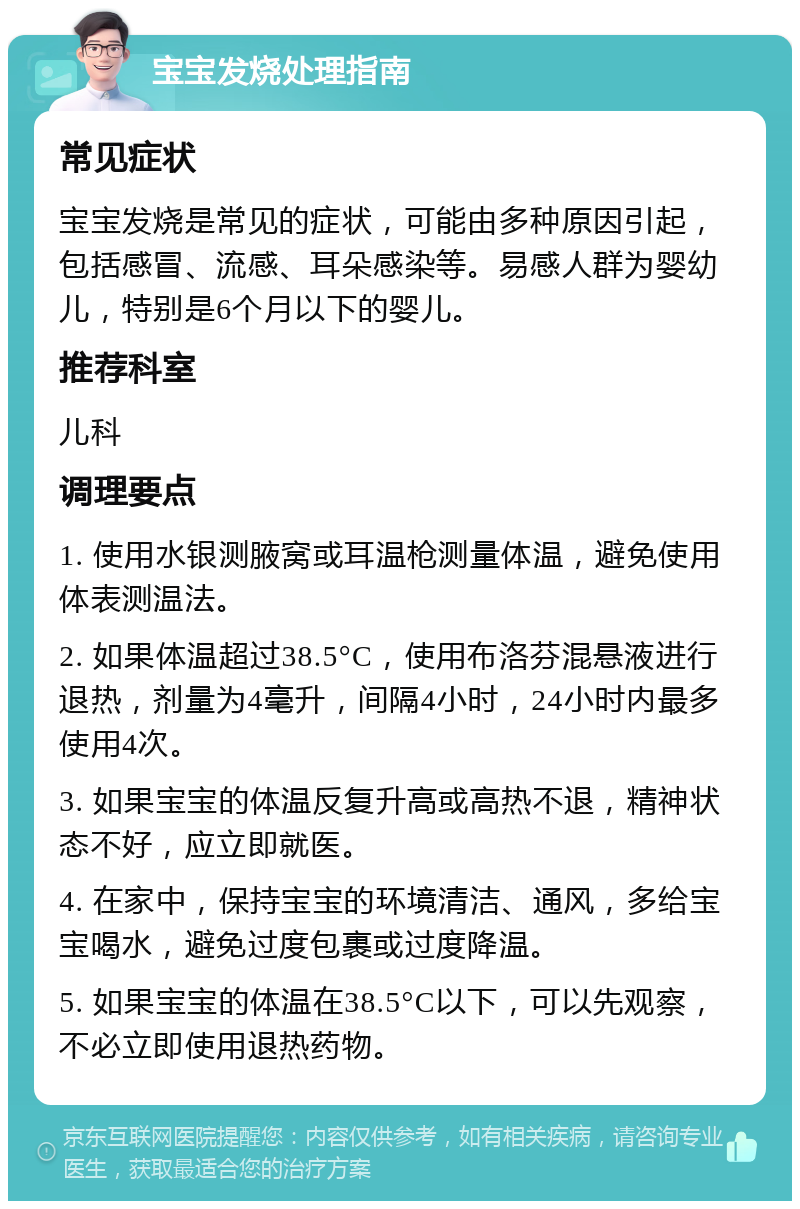 宝宝发烧处理指南 常见症状 宝宝发烧是常见的症状，可能由多种原因引起，包括感冒、流感、耳朵感染等。易感人群为婴幼儿，特别是6个月以下的婴儿。 推荐科室 儿科 调理要点 1. 使用水银测腋窝或耳温枪测量体温，避免使用体表测温法。 2. 如果体温超过38.5°C，使用布洛芬混悬液进行退热，剂量为4毫升，间隔4小时，24小时内最多使用4次。 3. 如果宝宝的体温反复升高或高热不退，精神状态不好，应立即就医。 4. 在家中，保持宝宝的环境清洁、通风，多给宝宝喝水，避免过度包裹或过度降温。 5. 如果宝宝的体温在38.5°C以下，可以先观察，不必立即使用退热药物。