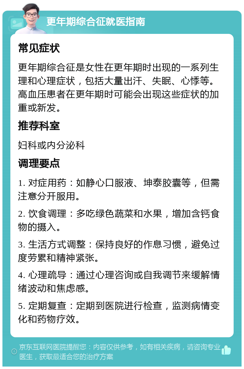 更年期综合征就医指南 常见症状 更年期综合征是女性在更年期时出现的一系列生理和心理症状，包括大量出汗、失眠、心悸等。高血压患者在更年期时可能会出现这些症状的加重或新发。 推荐科室 妇科或内分泌科 调理要点 1. 对症用药：如静心口服液、坤泰胶囊等，但需注意分开服用。 2. 饮食调理：多吃绿色蔬菜和水果，增加含钙食物的摄入。 3. 生活方式调整：保持良好的作息习惯，避免过度劳累和精神紧张。 4. 心理疏导：通过心理咨询或自我调节来缓解情绪波动和焦虑感。 5. 定期复查：定期到医院进行检查，监测病情变化和药物疗效。