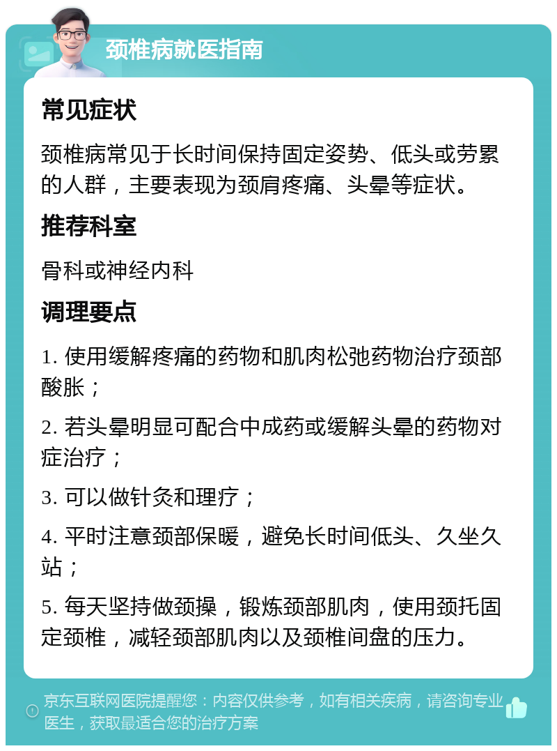 颈椎病就医指南 常见症状 颈椎病常见于长时间保持固定姿势、低头或劳累的人群，主要表现为颈肩疼痛、头晕等症状。 推荐科室 骨科或神经内科 调理要点 1. 使用缓解疼痛的药物和肌肉松弛药物治疗颈部酸胀； 2. 若头晕明显可配合中成药或缓解头晕的药物对症治疗； 3. 可以做针灸和理疗； 4. 平时注意颈部保暖，避免长时间低头、久坐久站； 5. 每天坚持做颈操，锻炼颈部肌肉，使用颈托固定颈椎，减轻颈部肌肉以及颈椎间盘的压力。