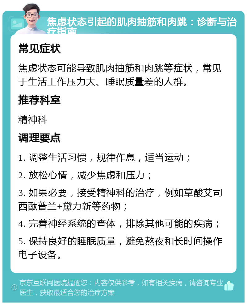 焦虑状态引起的肌肉抽筋和肉跳：诊断与治疗指南 常见症状 焦虑状态可能导致肌肉抽筋和肉跳等症状，常见于生活工作压力大、睡眠质量差的人群。 推荐科室 精神科 调理要点 1. 调整生活习惯，规律作息，适当运动； 2. 放松心情，减少焦虑和压力； 3. 如果必要，接受精神科的治疗，例如草酸艾司西酞普兰+黛力新等药物； 4. 完善神经系统的查体，排除其他可能的疾病； 5. 保持良好的睡眠质量，避免熬夜和长时间操作电子设备。