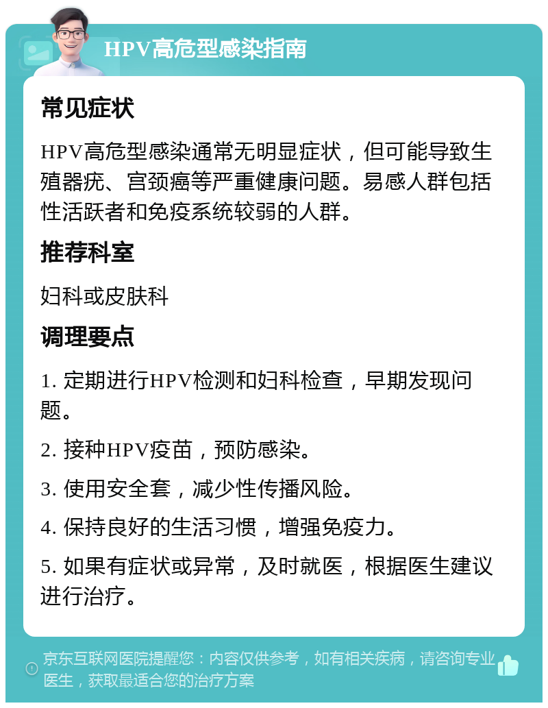 HPV高危型感染指南 常见症状 HPV高危型感染通常无明显症状，但可能导致生殖器疣、宫颈癌等严重健康问题。易感人群包括性活跃者和免疫系统较弱的人群。 推荐科室 妇科或皮肤科 调理要点 1. 定期进行HPV检测和妇科检查，早期发现问题。 2. 接种HPV疫苗，预防感染。 3. 使用安全套，减少性传播风险。 4. 保持良好的生活习惯，增强免疫力。 5. 如果有症状或异常，及时就医，根据医生建议进行治疗。