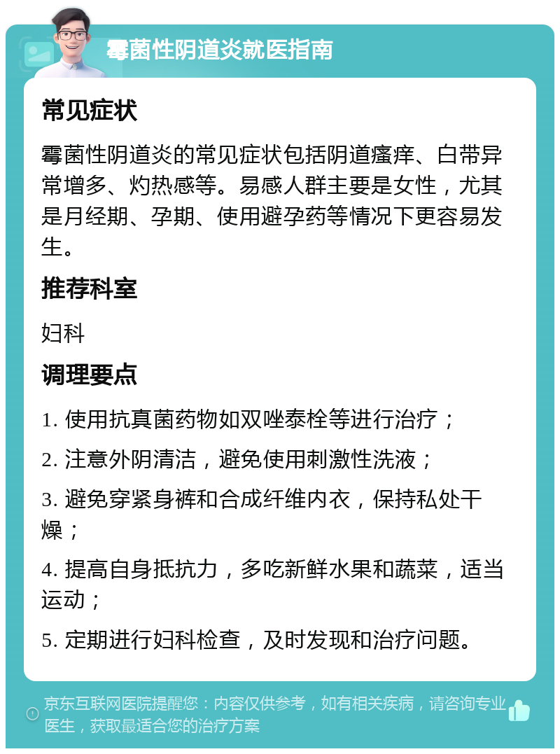 霉菌性阴道炎就医指南 常见症状 霉菌性阴道炎的常见症状包括阴道瘙痒、白带异常增多、灼热感等。易感人群主要是女性，尤其是月经期、孕期、使用避孕药等情况下更容易发生。 推荐科室 妇科 调理要点 1. 使用抗真菌药物如双唑泰栓等进行治疗； 2. 注意外阴清洁，避免使用刺激性洗液； 3. 避免穿紧身裤和合成纤维内衣，保持私处干燥； 4. 提高自身抵抗力，多吃新鲜水果和蔬菜，适当运动； 5. 定期进行妇科检查，及时发现和治疗问题。