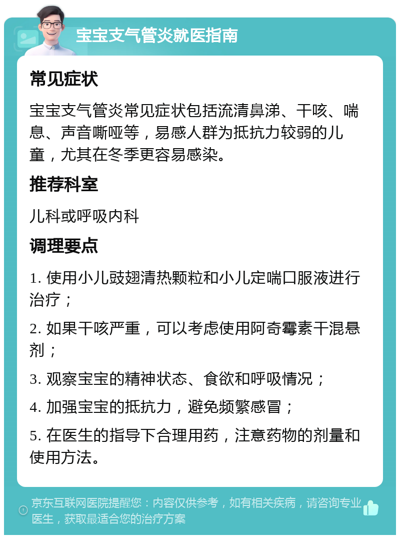 宝宝支气管炎就医指南 常见症状 宝宝支气管炎常见症状包括流清鼻涕、干咳、喘息、声音嘶哑等，易感人群为抵抗力较弱的儿童，尤其在冬季更容易感染。 推荐科室 儿科或呼吸内科 调理要点 1. 使用小儿豉翅清热颗粒和小儿定喘口服液进行治疗； 2. 如果干咳严重，可以考虑使用阿奇霉素干混悬剂； 3. 观察宝宝的精神状态、食欲和呼吸情况； 4. 加强宝宝的抵抗力，避免频繁感冒； 5. 在医生的指导下合理用药，注意药物的剂量和使用方法。