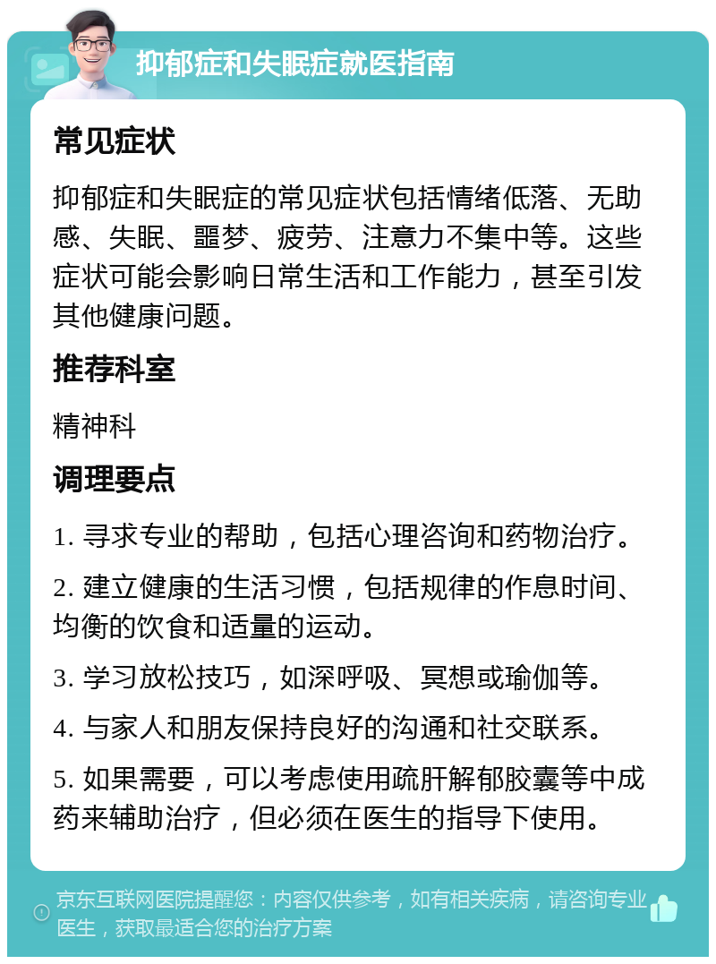 抑郁症和失眠症就医指南 常见症状 抑郁症和失眠症的常见症状包括情绪低落、无助感、失眠、噩梦、疲劳、注意力不集中等。这些症状可能会影响日常生活和工作能力，甚至引发其他健康问题。 推荐科室 精神科 调理要点 1. 寻求专业的帮助，包括心理咨询和药物治疗。 2. 建立健康的生活习惯，包括规律的作息时间、均衡的饮食和适量的运动。 3. 学习放松技巧，如深呼吸、冥想或瑜伽等。 4. 与家人和朋友保持良好的沟通和社交联系。 5. 如果需要，可以考虑使用疏肝解郁胶囊等中成药来辅助治疗，但必须在医生的指导下使用。