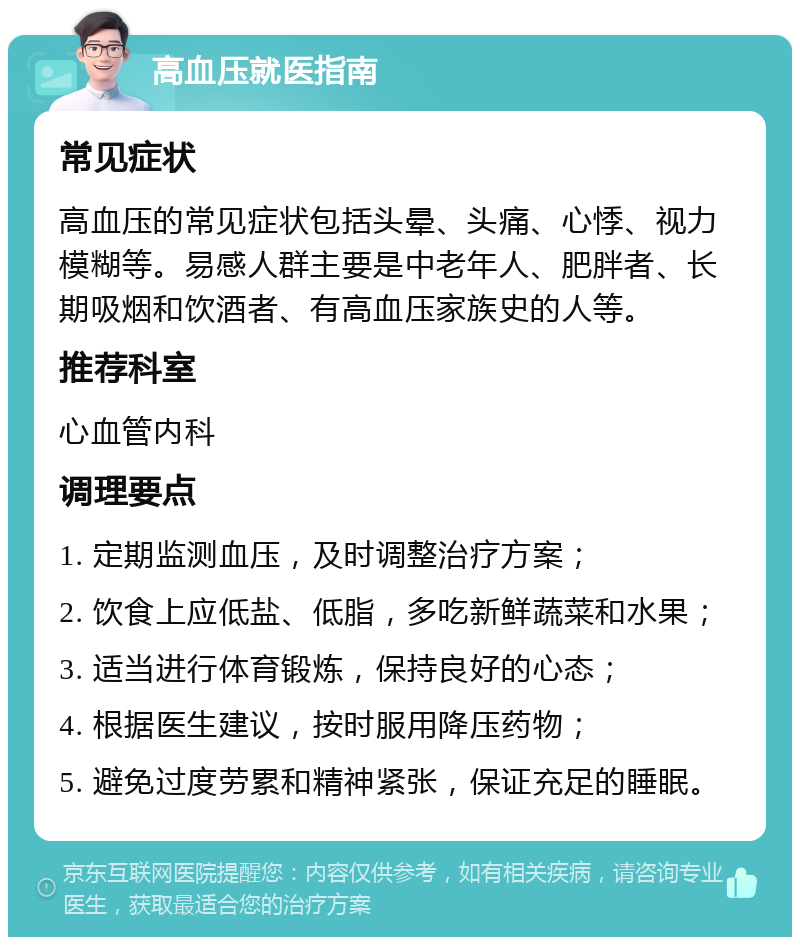 高血压就医指南 常见症状 高血压的常见症状包括头晕、头痛、心悸、视力模糊等。易感人群主要是中老年人、肥胖者、长期吸烟和饮酒者、有高血压家族史的人等。 推荐科室 心血管内科 调理要点 1. 定期监测血压，及时调整治疗方案； 2. 饮食上应低盐、低脂，多吃新鲜蔬菜和水果； 3. 适当进行体育锻炼，保持良好的心态； 4. 根据医生建议，按时服用降压药物； 5. 避免过度劳累和精神紧张，保证充足的睡眠。