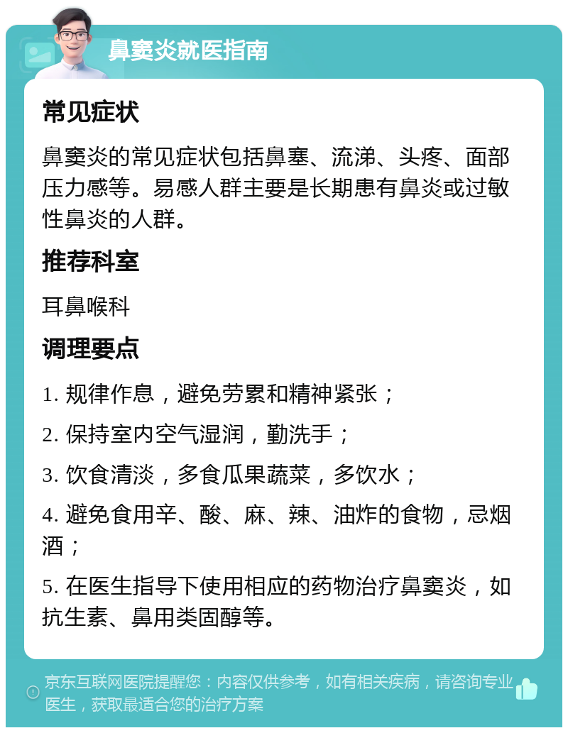 鼻窦炎就医指南 常见症状 鼻窦炎的常见症状包括鼻塞、流涕、头疼、面部压力感等。易感人群主要是长期患有鼻炎或过敏性鼻炎的人群。 推荐科室 耳鼻喉科 调理要点 1. 规律作息，避免劳累和精神紧张； 2. 保持室内空气湿润，勤洗手； 3. 饮食清淡，多食瓜果蔬菜，多饮水； 4. 避免食用辛、酸、麻、辣、油炸的食物，忌烟酒； 5. 在医生指导下使用相应的药物治疗鼻窦炎，如抗生素、鼻用类固醇等。