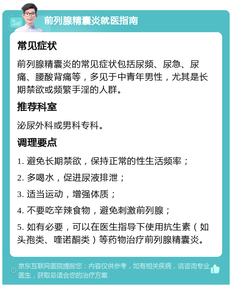 前列腺精囊炎就医指南 常见症状 前列腺精囊炎的常见症状包括尿频、尿急、尿痛、腰酸背痛等，多见于中青年男性，尤其是长期禁欲或频繁手淫的人群。 推荐科室 泌尿外科或男科专科。 调理要点 1. 避免长期禁欲，保持正常的性生活频率； 2. 多喝水，促进尿液排泄； 3. 适当运动，增强体质； 4. 不要吃辛辣食物，避免刺激前列腺； 5. 如有必要，可以在医生指导下使用抗生素（如头孢类、喹诺酮类）等药物治疗前列腺精囊炎。