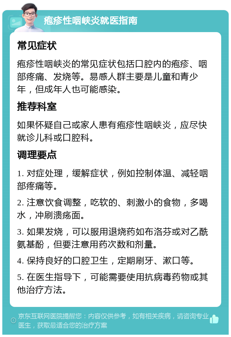 疱疹性咽峡炎就医指南 常见症状 疱疹性咽峡炎的常见症状包括口腔内的疱疹、咽部疼痛、发烧等。易感人群主要是儿童和青少年，但成年人也可能感染。 推荐科室 如果怀疑自己或家人患有疱疹性咽峡炎，应尽快就诊儿科或口腔科。 调理要点 1. 对症处理，缓解症状，例如控制体温、减轻咽部疼痛等。 2. 注意饮食调整，吃软的、刺激小的食物，多喝水，冲刷溃疡面。 3. 如果发烧，可以服用退烧药如布洛芬或对乙酰氨基酚，但要注意用药次数和剂量。 4. 保持良好的口腔卫生，定期刷牙、漱口等。 5. 在医生指导下，可能需要使用抗病毒药物或其他治疗方法。