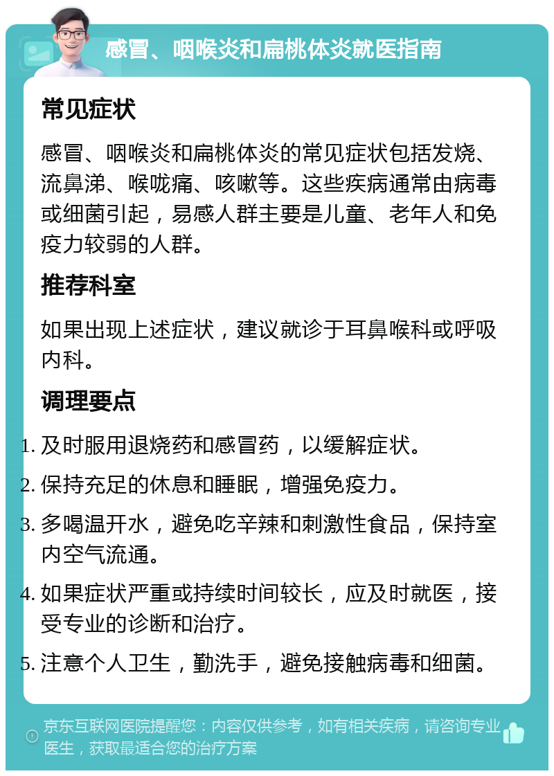 感冒、咽喉炎和扁桃体炎就医指南 常见症状 感冒、咽喉炎和扁桃体炎的常见症状包括发烧、流鼻涕、喉咙痛、咳嗽等。这些疾病通常由病毒或细菌引起，易感人群主要是儿童、老年人和免疫力较弱的人群。 推荐科室 如果出现上述症状，建议就诊于耳鼻喉科或呼吸内科。 调理要点 及时服用退烧药和感冒药，以缓解症状。 保持充足的休息和睡眠，增强免疫力。 多喝温开水，避免吃辛辣和刺激性食品，保持室内空气流通。 如果症状严重或持续时间较长，应及时就医，接受专业的诊断和治疗。 注意个人卫生，勤洗手，避免接触病毒和细菌。