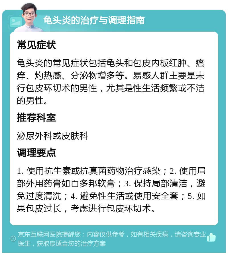 龟头炎的治疗与调理指南 常见症状 龟头炎的常见症状包括龟头和包皮内板红肿、瘙痒、灼热感、分泌物增多等。易感人群主要是未行包皮环切术的男性，尤其是性生活频繁或不洁的男性。 推荐科室 泌尿外科或皮肤科 调理要点 1. 使用抗生素或抗真菌药物治疗感染；2. 使用局部外用药膏如百多邦软膏；3. 保持局部清洁，避免过度清洗；4. 避免性生活或使用安全套；5. 如果包皮过长，考虑进行包皮环切术。