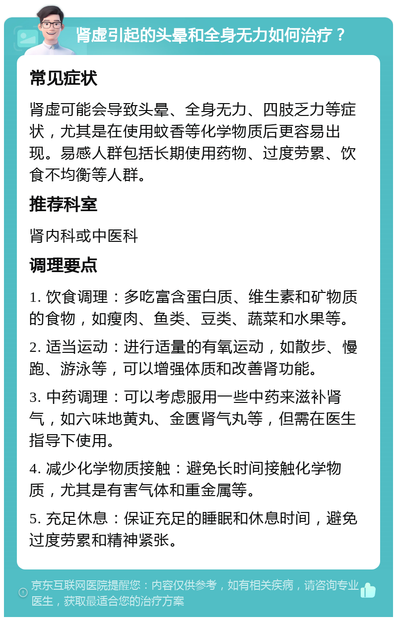 肾虚引起的头晕和全身无力如何治疗？ 常见症状 肾虚可能会导致头晕、全身无力、四肢乏力等症状，尤其是在使用蚊香等化学物质后更容易出现。易感人群包括长期使用药物、过度劳累、饮食不均衡等人群。 推荐科室 肾内科或中医科 调理要点 1. 饮食调理：多吃富含蛋白质、维生素和矿物质的食物，如瘦肉、鱼类、豆类、蔬菜和水果等。 2. 适当运动：进行适量的有氧运动，如散步、慢跑、游泳等，可以增强体质和改善肾功能。 3. 中药调理：可以考虑服用一些中药来滋补肾气，如六味地黄丸、金匮肾气丸等，但需在医生指导下使用。 4. 减少化学物质接触：避免长时间接触化学物质，尤其是有害气体和重金属等。 5. 充足休息：保证充足的睡眠和休息时间，避免过度劳累和精神紧张。