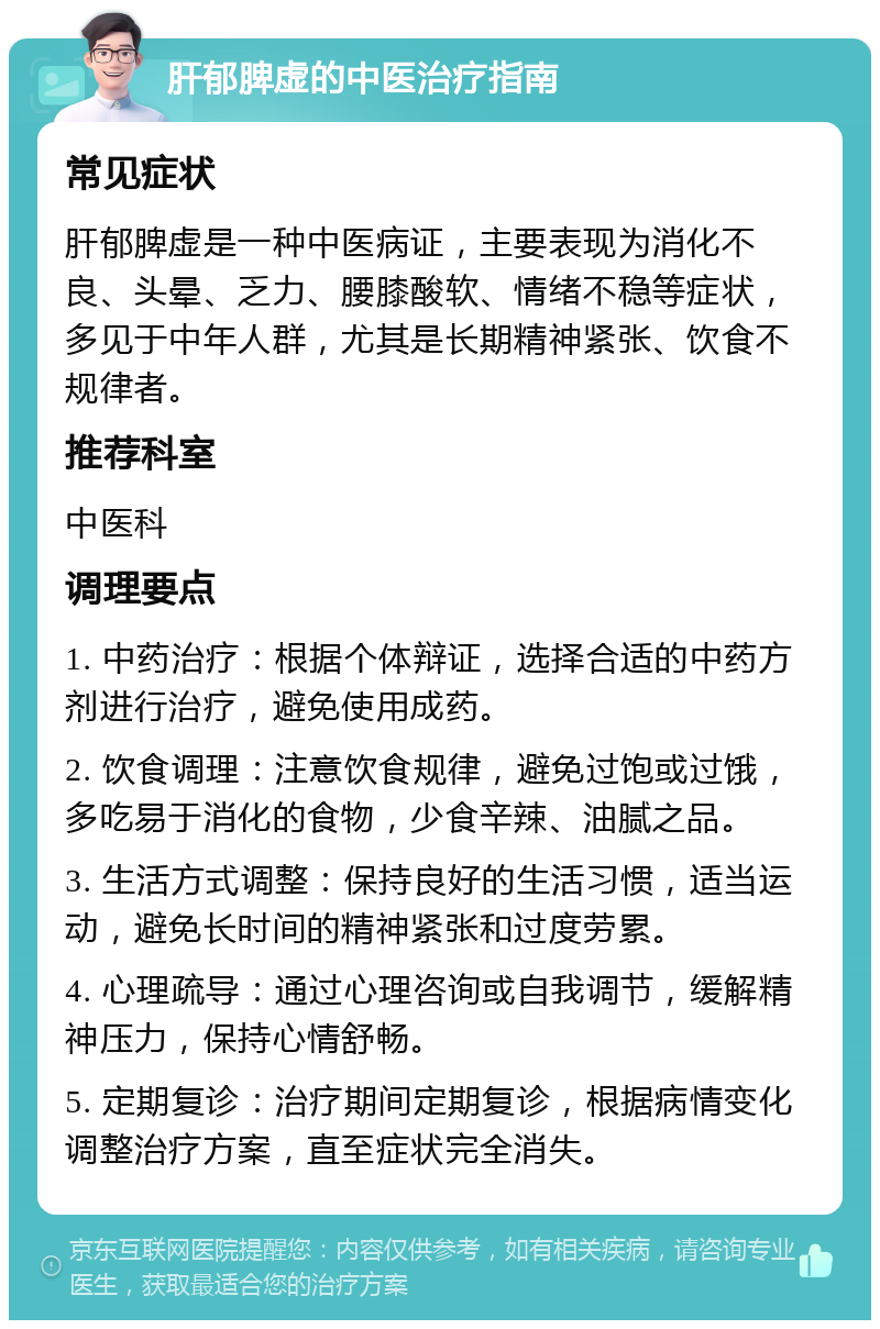 肝郁脾虚的中医治疗指南 常见症状 肝郁脾虚是一种中医病证，主要表现为消化不良、头晕、乏力、腰膝酸软、情绪不稳等症状，多见于中年人群，尤其是长期精神紧张、饮食不规律者。 推荐科室 中医科 调理要点 1. 中药治疗：根据个体辩证，选择合适的中药方剂进行治疗，避免使用成药。 2. 饮食调理：注意饮食规律，避免过饱或过饿，多吃易于消化的食物，少食辛辣、油腻之品。 3. 生活方式调整：保持良好的生活习惯，适当运动，避免长时间的精神紧张和过度劳累。 4. 心理疏导：通过心理咨询或自我调节，缓解精神压力，保持心情舒畅。 5. 定期复诊：治疗期间定期复诊，根据病情变化调整治疗方案，直至症状完全消失。