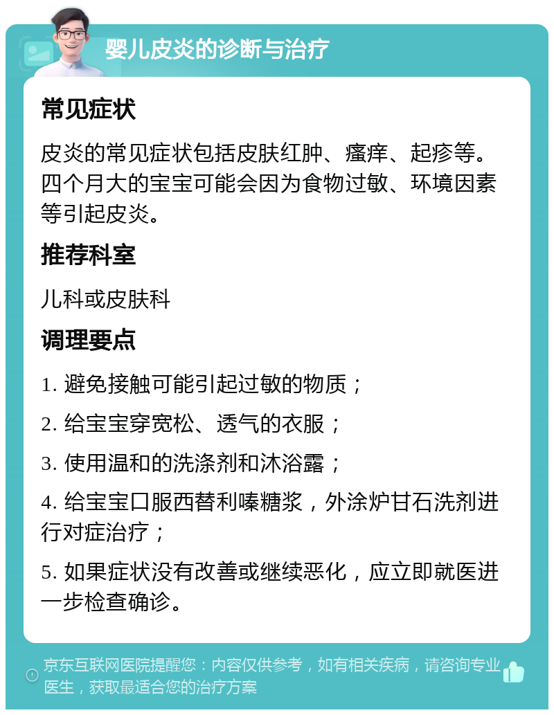 婴儿皮炎的诊断与治疗 常见症状 皮炎的常见症状包括皮肤红肿、瘙痒、起疹等。四个月大的宝宝可能会因为食物过敏、环境因素等引起皮炎。 推荐科室 儿科或皮肤科 调理要点 1. 避免接触可能引起过敏的物质； 2. 给宝宝穿宽松、透气的衣服； 3. 使用温和的洗涤剂和沐浴露； 4. 给宝宝口服西替利嗪糖浆，外涂炉甘石洗剂进行对症治疗； 5. 如果症状没有改善或继续恶化，应立即就医进一步检查确诊。