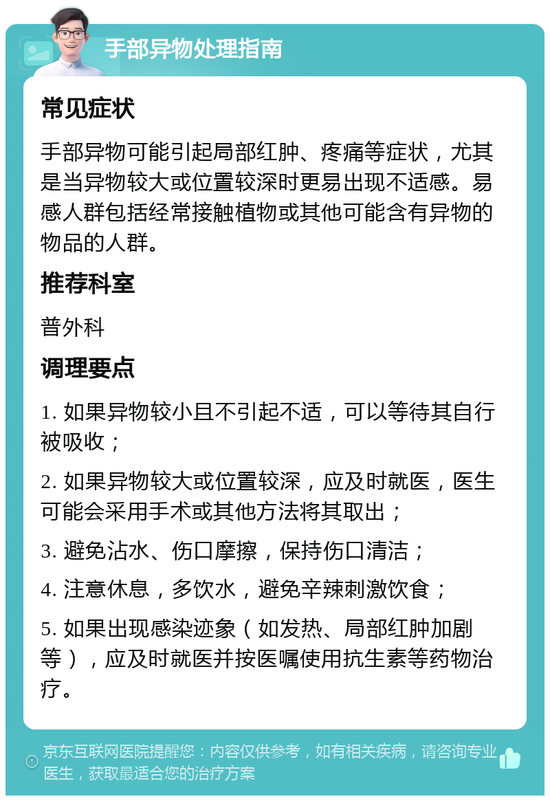 手部异物处理指南 常见症状 手部异物可能引起局部红肿、疼痛等症状，尤其是当异物较大或位置较深时更易出现不适感。易感人群包括经常接触植物或其他可能含有异物的物品的人群。 推荐科室 普外科 调理要点 1. 如果异物较小且不引起不适，可以等待其自行被吸收； 2. 如果异物较大或位置较深，应及时就医，医生可能会采用手术或其他方法将其取出； 3. 避免沾水、伤口摩擦，保持伤口清洁； 4. 注意休息，多饮水，避免辛辣刺激饮食； 5. 如果出现感染迹象（如发热、局部红肿加剧等），应及时就医并按医嘱使用抗生素等药物治疗。