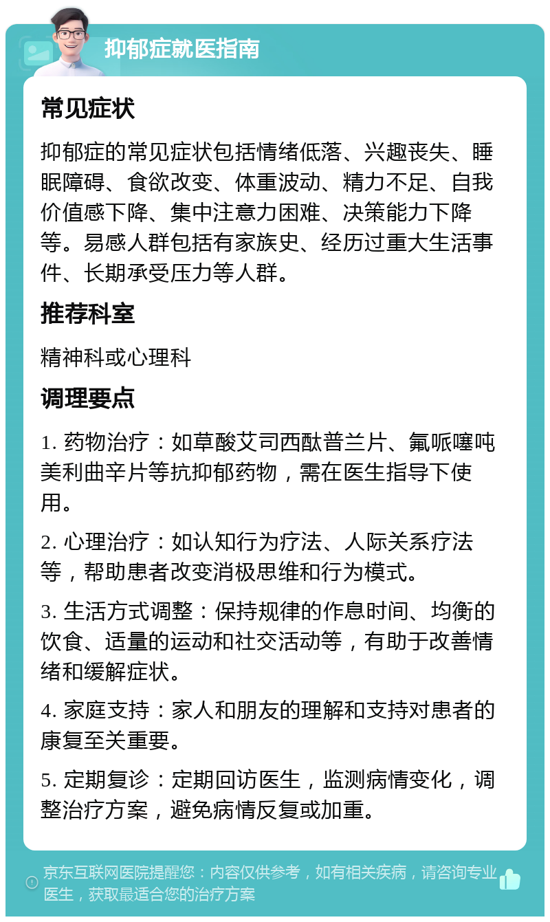 抑郁症就医指南 常见症状 抑郁症的常见症状包括情绪低落、兴趣丧失、睡眠障碍、食欲改变、体重波动、精力不足、自我价值感下降、集中注意力困难、决策能力下降等。易感人群包括有家族史、经历过重大生活事件、长期承受压力等人群。 推荐科室 精神科或心理科 调理要点 1. 药物治疗：如草酸艾司西酞普兰片、氟哌噻吨美利曲辛片等抗抑郁药物，需在医生指导下使用。 2. 心理治疗：如认知行为疗法、人际关系疗法等，帮助患者改变消极思维和行为模式。 3. 生活方式调整：保持规律的作息时间、均衡的饮食、适量的运动和社交活动等，有助于改善情绪和缓解症状。 4. 家庭支持：家人和朋友的理解和支持对患者的康复至关重要。 5. 定期复诊：定期回访医生，监测病情变化，调整治疗方案，避免病情反复或加重。