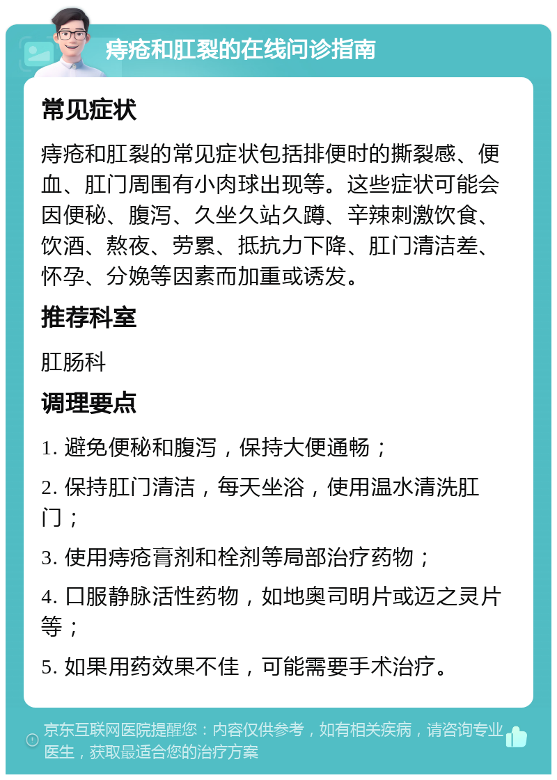 痔疮和肛裂的在线问诊指南 常见症状 痔疮和肛裂的常见症状包括排便时的撕裂感、便血、肛门周围有小肉球出现等。这些症状可能会因便秘、腹泻、久坐久站久蹲、辛辣刺激饮食、饮酒、熬夜、劳累、抵抗力下降、肛门清洁差、怀孕、分娩等因素而加重或诱发。 推荐科室 肛肠科 调理要点 1. 避免便秘和腹泻，保持大便通畅； 2. 保持肛门清洁，每天坐浴，使用温水清洗肛门； 3. 使用痔疮膏剂和栓剂等局部治疗药物； 4. 口服静脉活性药物，如地奥司明片或迈之灵片等； 5. 如果用药效果不佳，可能需要手术治疗。