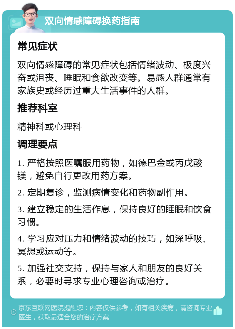 双向情感障碍换药指南 常见症状 双向情感障碍的常见症状包括情绪波动、极度兴奋或沮丧、睡眠和食欲改变等。易感人群通常有家族史或经历过重大生活事件的人群。 推荐科室 精神科或心理科 调理要点 1. 严格按照医嘱服用药物，如德巴金或丙戊酸镁，避免自行更改用药方案。 2. 定期复诊，监测病情变化和药物副作用。 3. 建立稳定的生活作息，保持良好的睡眠和饮食习惯。 4. 学习应对压力和情绪波动的技巧，如深呼吸、冥想或运动等。 5. 加强社交支持，保持与家人和朋友的良好关系，必要时寻求专业心理咨询或治疗。