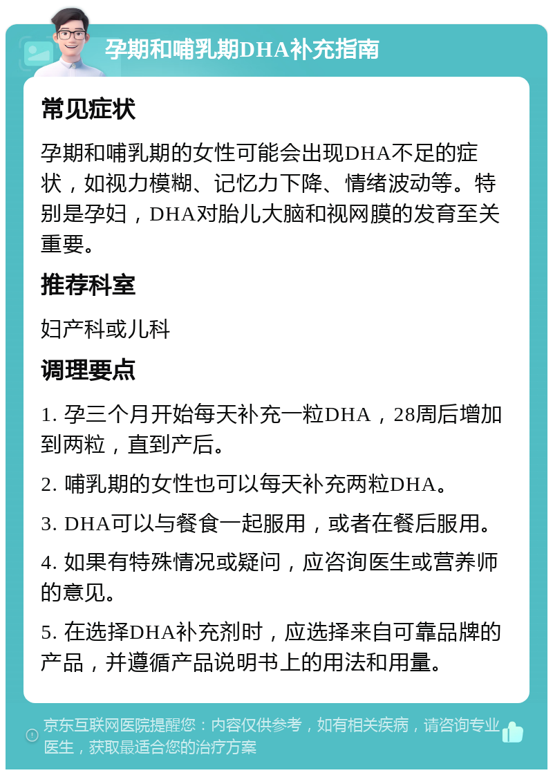 孕期和哺乳期DHA补充指南 常见症状 孕期和哺乳期的女性可能会出现DHA不足的症状，如视力模糊、记忆力下降、情绪波动等。特别是孕妇，DHA对胎儿大脑和视网膜的发育至关重要。 推荐科室 妇产科或儿科 调理要点 1. 孕三个月开始每天补充一粒DHA，28周后增加到两粒，直到产后。 2. 哺乳期的女性也可以每天补充两粒DHA。 3. DHA可以与餐食一起服用，或者在餐后服用。 4. 如果有特殊情况或疑问，应咨询医生或营养师的意见。 5. 在选择DHA补充剂时，应选择来自可靠品牌的产品，并遵循产品说明书上的用法和用量。