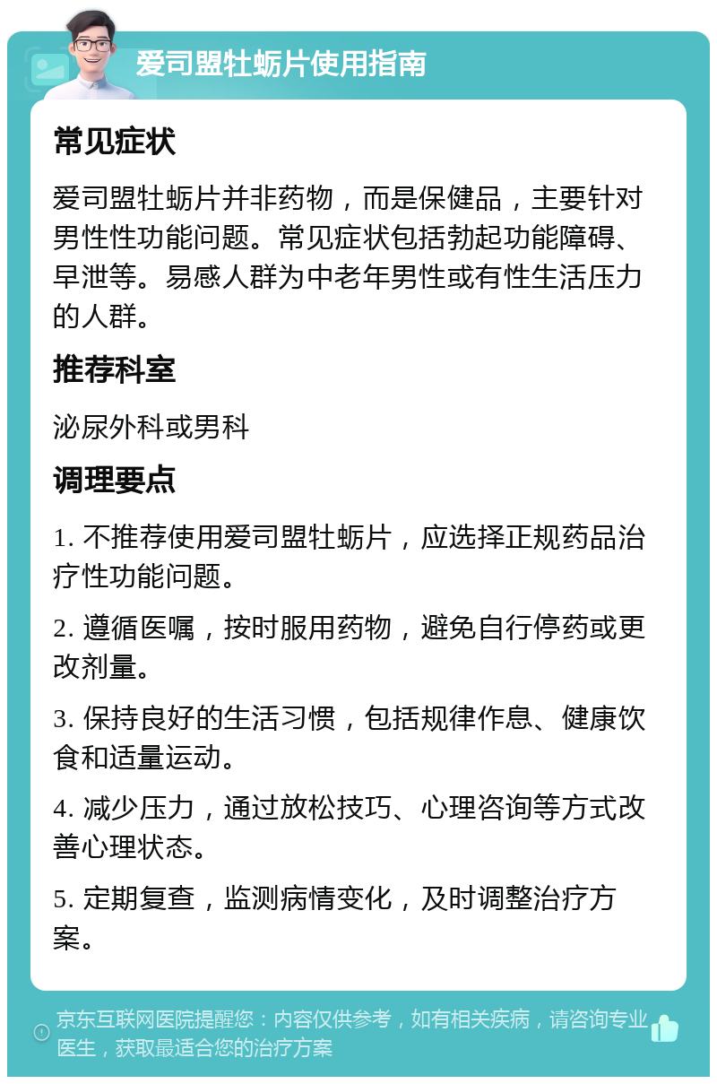 爱司盟牡蛎片使用指南 常见症状 爱司盟牡蛎片并非药物，而是保健品，主要针对男性性功能问题。常见症状包括勃起功能障碍、早泄等。易感人群为中老年男性或有性生活压力的人群。 推荐科室 泌尿外科或男科 调理要点 1. 不推荐使用爱司盟牡蛎片，应选择正规药品治疗性功能问题。 2. 遵循医嘱，按时服用药物，避免自行停药或更改剂量。 3. 保持良好的生活习惯，包括规律作息、健康饮食和适量运动。 4. 减少压力，通过放松技巧、心理咨询等方式改善心理状态。 5. 定期复查，监测病情变化，及时调整治疗方案。