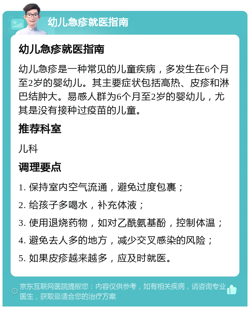 幼儿急疹就医指南 幼儿急疹就医指南 幼儿急疹是一种常见的儿童疾病，多发生在6个月至2岁的婴幼儿。其主要症状包括高热、皮疹和淋巴结肿大。易感人群为6个月至2岁的婴幼儿，尤其是没有接种过疫苗的儿童。 推荐科室 儿科 调理要点 1. 保持室内空气流通，避免过度包裹； 2. 给孩子多喝水，补充体液； 3. 使用退烧药物，如对乙酰氨基酚，控制体温； 4. 避免去人多的地方，减少交叉感染的风险； 5. 如果皮疹越来越多，应及时就医。