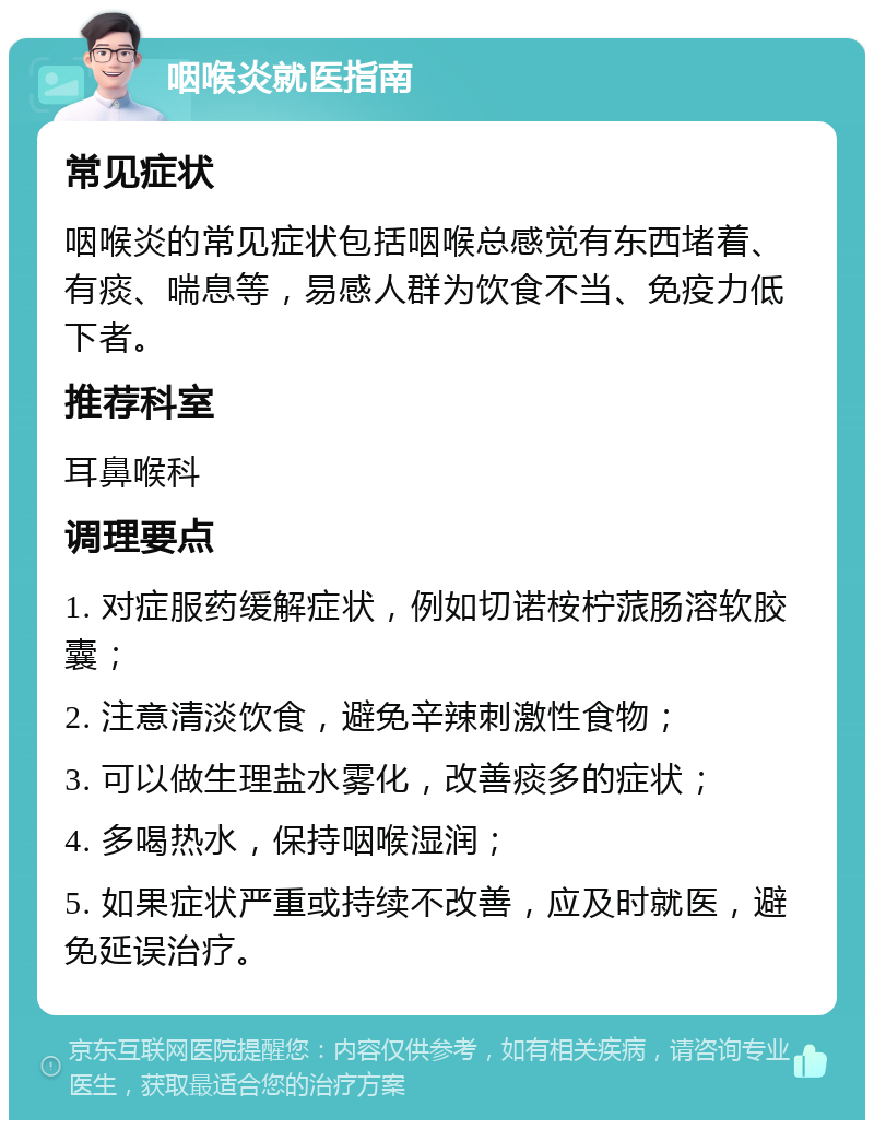 咽喉炎就医指南 常见症状 咽喉炎的常见症状包括咽喉总感觉有东西堵着、有痰、喘息等，易感人群为饮食不当、免疫力低下者。 推荐科室 耳鼻喉科 调理要点 1. 对症服药缓解症状，例如切诺桉柠蒎肠溶软胶囊； 2. 注意清淡饮食，避免辛辣刺激性食物； 3. 可以做生理盐水雾化，改善痰多的症状； 4. 多喝热水，保持咽喉湿润； 5. 如果症状严重或持续不改善，应及时就医，避免延误治疗。