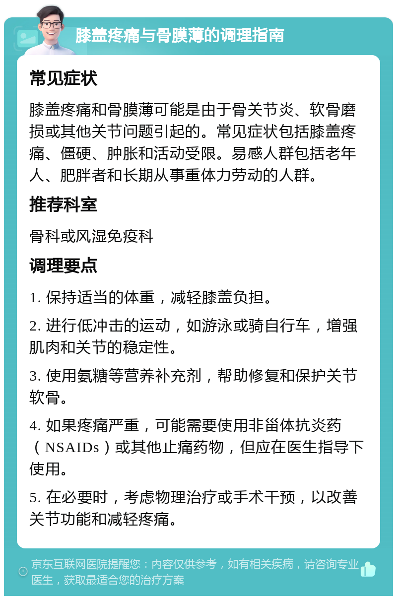 膝盖疼痛与骨膜薄的调理指南 常见症状 膝盖疼痛和骨膜薄可能是由于骨关节炎、软骨磨损或其他关节问题引起的。常见症状包括膝盖疼痛、僵硬、肿胀和活动受限。易感人群包括老年人、肥胖者和长期从事重体力劳动的人群。 推荐科室 骨科或风湿免疫科 调理要点 1. 保持适当的体重，减轻膝盖负担。 2. 进行低冲击的运动，如游泳或骑自行车，增强肌肉和关节的稳定性。 3. 使用氨糖等营养补充剂，帮助修复和保护关节软骨。 4. 如果疼痛严重，可能需要使用非甾体抗炎药（NSAIDs）或其他止痛药物，但应在医生指导下使用。 5. 在必要时，考虑物理治疗或手术干预，以改善关节功能和减轻疼痛。