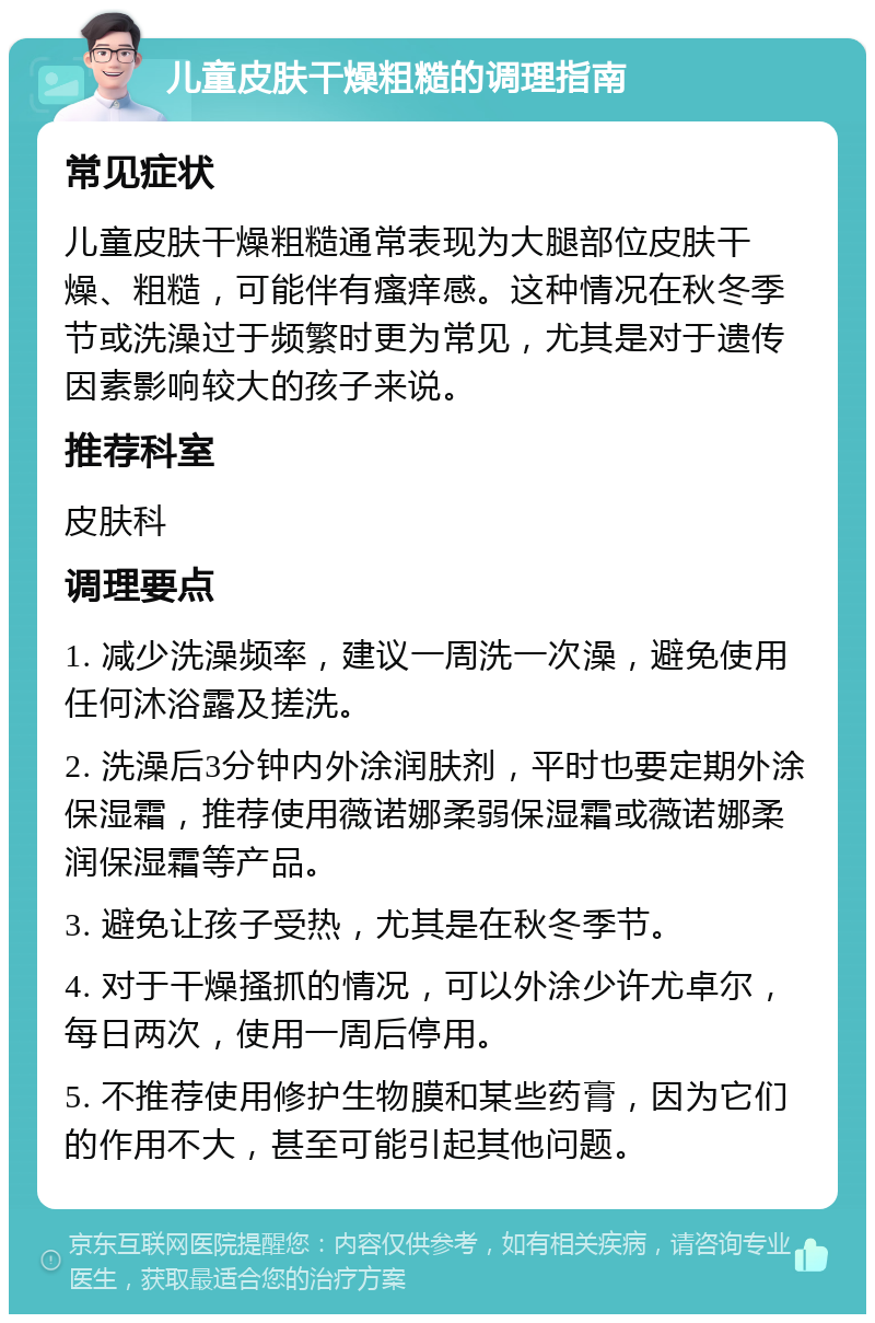 儿童皮肤干燥粗糙的调理指南 常见症状 儿童皮肤干燥粗糙通常表现为大腿部位皮肤干燥、粗糙，可能伴有瘙痒感。这种情况在秋冬季节或洗澡过于频繁时更为常见，尤其是对于遗传因素影响较大的孩子来说。 推荐科室 皮肤科 调理要点 1. 减少洗澡频率，建议一周洗一次澡，避免使用任何沐浴露及搓洗。 2. 洗澡后3分钟内外涂润肤剂，平时也要定期外涂保湿霜，推荐使用薇诺娜柔弱保湿霜或薇诺娜柔润保湿霜等产品。 3. 避免让孩子受热，尤其是在秋冬季节。 4. 对于干燥搔抓的情况，可以外涂少许尤卓尔，每日两次，使用一周后停用。 5. 不推荐使用修护生物膜和某些药膏，因为它们的作用不大，甚至可能引起其他问题。