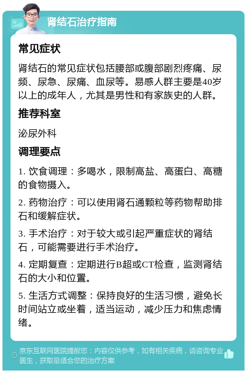 肾结石治疗指南 常见症状 肾结石的常见症状包括腰部或腹部剧烈疼痛、尿频、尿急、尿痛、血尿等。易感人群主要是40岁以上的成年人，尤其是男性和有家族史的人群。 推荐科室 泌尿外科 调理要点 1. 饮食调理：多喝水，限制高盐、高蛋白、高糖的食物摄入。 2. 药物治疗：可以使用肾石通颗粒等药物帮助排石和缓解症状。 3. 手术治疗：对于较大或引起严重症状的肾结石，可能需要进行手术治疗。 4. 定期复查：定期进行B超或CT检查，监测肾结石的大小和位置。 5. 生活方式调整：保持良好的生活习惯，避免长时间站立或坐着，适当运动，减少压力和焦虑情绪。