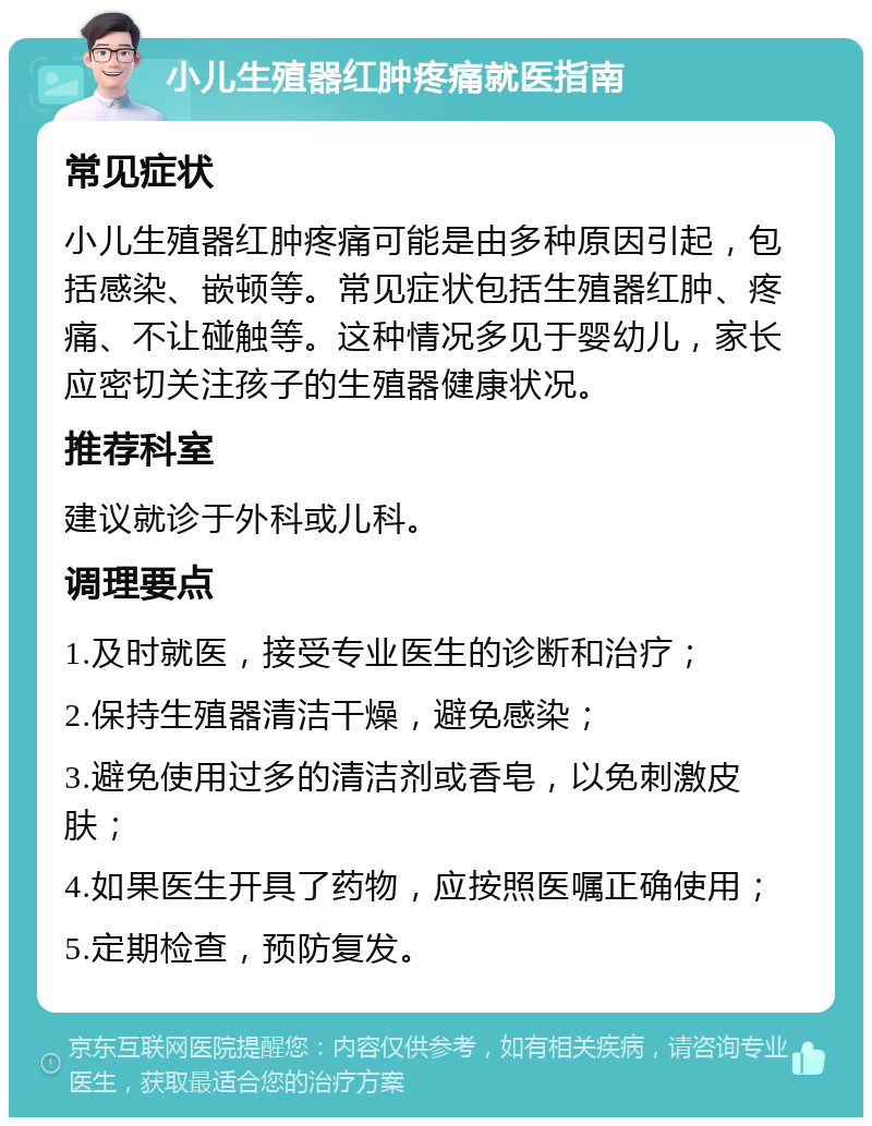 小儿生殖器红肿疼痛就医指南 常见症状 小儿生殖器红肿疼痛可能是由多种原因引起，包括感染、嵌顿等。常见症状包括生殖器红肿、疼痛、不让碰触等。这种情况多见于婴幼儿，家长应密切关注孩子的生殖器健康状况。 推荐科室 建议就诊于外科或儿科。 调理要点 1.及时就医，接受专业医生的诊断和治疗； 2.保持生殖器清洁干燥，避免感染； 3.避免使用过多的清洁剂或香皂，以免刺激皮肤； 4.如果医生开具了药物，应按照医嘱正确使用； 5.定期检查，预防复发。